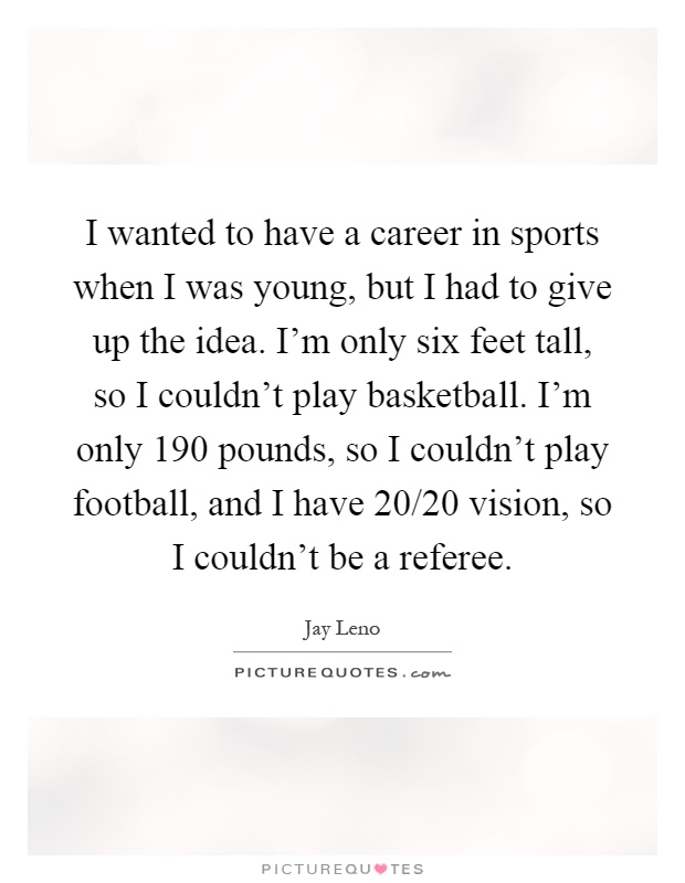 I wanted to have a career in sports when I was young, but I had to give up the idea. I'm only six feet tall, so I couldn't play basketball. I'm only 190 pounds, so I couldn't play football, and I have 20/20 vision, so I couldn't be a referee Picture Quote #1