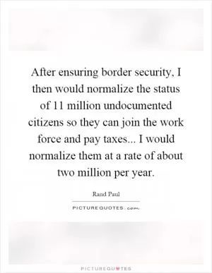 After ensuring border security, I then would normalize the status of 11 million undocumented citizens so they can join the work force and pay taxes... I would normalize them at a rate of about two million per year Picture Quote #1