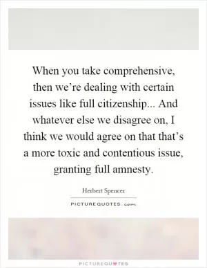 When you take comprehensive, then we’re dealing with certain issues like full citizenship... And whatever else we disagree on, I think we would agree on that that’s a more toxic and contentious issue, granting full amnesty Picture Quote #1