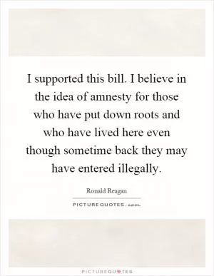 I supported this bill. I believe in the idea of amnesty for those who have put down roots and who have lived here even though sometime back they may have entered illegally Picture Quote #1