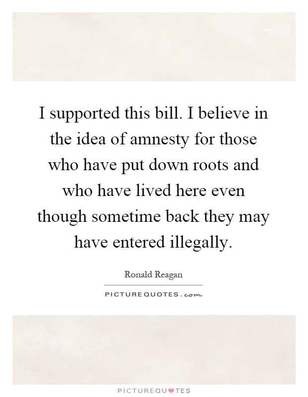 I supported this bill. I believe in the idea of amnesty for those who have put down roots and who have lived here even though sometime back they may have entered illegally Picture Quote #1