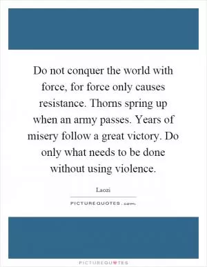 Do not conquer the world with force, for force only causes resistance. Thorns spring up when an army passes. Years of misery follow a great victory. Do only what needs to be done without using violence Picture Quote #1
