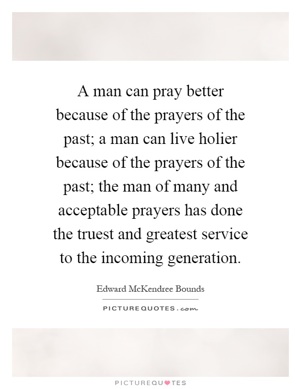 A man can pray better because of the prayers of the past; a man can live holier because of the prayers of the past; the man of many and acceptable prayers has done the truest and greatest service to the incoming generation Picture Quote #1