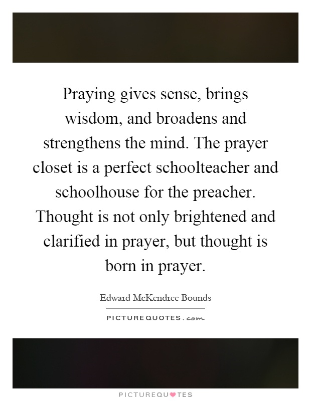 Praying gives sense, brings wisdom, and broadens and strengthens the mind. The prayer closet is a perfect schoolteacher and schoolhouse for the preacher. Thought is not only brightened and clarified in prayer, but thought is born in prayer Picture Quote #1