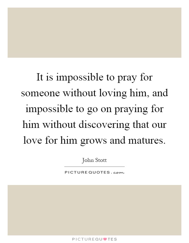 It is impossible to pray for someone without loving him, and impossible to go on praying for him without discovering that our love for him grows and matures Picture Quote #1