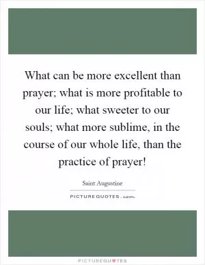 What can be more excellent than prayer; what is more profitable to our life; what sweeter to our souls; what more sublime, in the course of our whole life, than the practice of prayer! Picture Quote #1