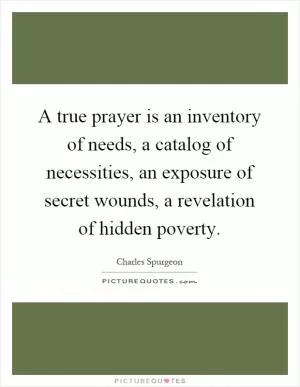 A true prayer is an inventory of needs, a catalog of necessities, an exposure of secret wounds, a revelation of hidden poverty Picture Quote #1