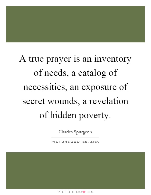 A true prayer is an inventory of needs, a catalog of necessities, an exposure of secret wounds, a revelation of hidden poverty Picture Quote #1