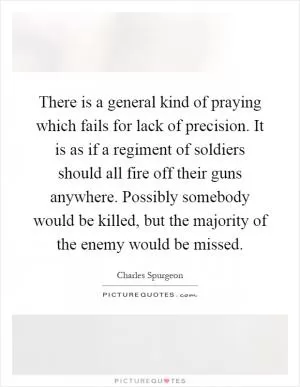 There is a general kind of praying which fails for lack of precision. It is as if a regiment of soldiers should all fire off their guns anywhere. Possibly somebody would be killed, but the majority of the enemy would be missed Picture Quote #1