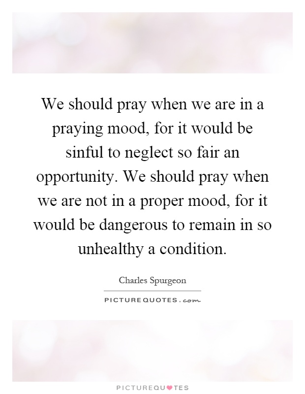 We should pray when we are in a praying mood, for it would be sinful to neglect so fair an opportunity. We should pray when we are not in a proper mood, for it would be dangerous to remain in so unhealthy a condition Picture Quote #1
