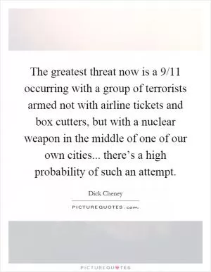 The greatest threat now is a 9/11 occurring with a group of terrorists armed not with airline tickets and box cutters, but with a nuclear weapon in the middle of one of our own cities... there’s a high probability of such an attempt Picture Quote #1