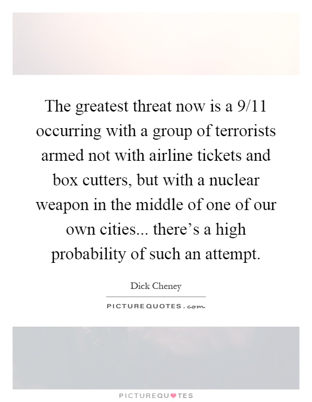 The greatest threat now is a 9/11 occurring with a group of terrorists armed not with airline tickets and box cutters, but with a nuclear weapon in the middle of one of our own cities... there's a high probability of such an attempt Picture Quote #1