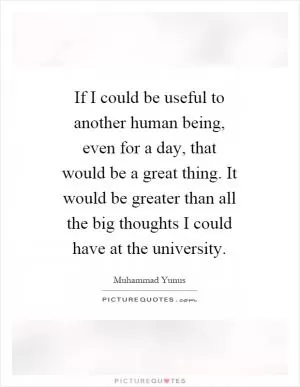 If I could be useful to another human being, even for a day, that would be a great thing. It would be greater than all the big thoughts I could have at the university Picture Quote #1