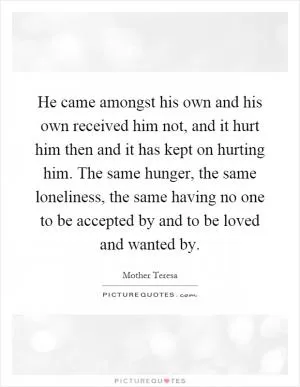 He came amongst his own and his own received him not, and it hurt him then and it has kept on hurting him. The same hunger, the same loneliness, the same having no one to be accepted by and to be loved and wanted by Picture Quote #1