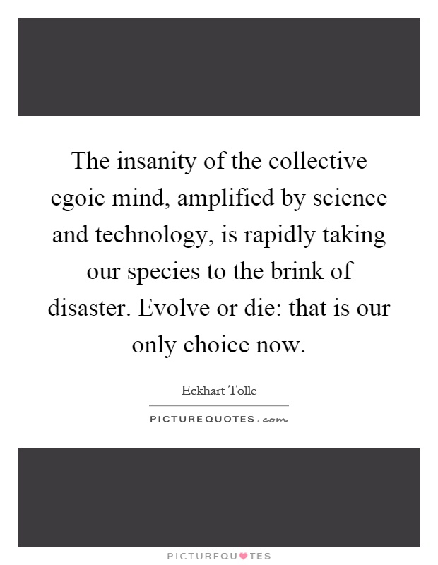 The insanity of the collective egoic mind, amplified by science and technology, is rapidly taking our species to the brink of disaster. Evolve or die: that is our only choice now Picture Quote #1