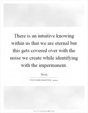 There is an intuitive knowing within us that we are eternal but this gets covered over with the noise we create while identifying with the impermanent Picture Quote #1