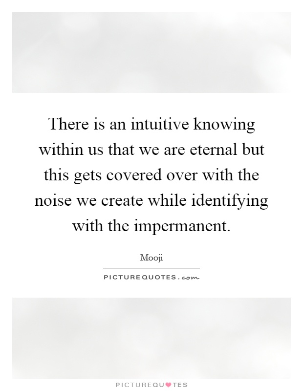 There is an intuitive knowing within us that we are eternal but this gets covered over with the noise we create while identifying with the impermanent Picture Quote #1