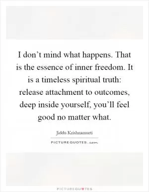 I don’t mind what happens. That is the essence of inner freedom. It is a timeless spiritual truth: release attachment to outcomes, deep inside yourself, you’ll feel good no matter what Picture Quote #1