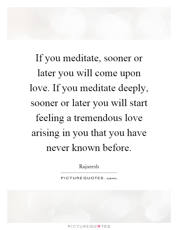 If you meditate, sooner or later you will come upon love. If you meditate deeply, sooner or later you will start feeling a tremendous love arising in you that you have never known before Picture Quote #1