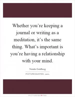 Whether you’re keeping a journal or writing as a meditation, it’s the same thing. What’s important is you’re having a relationship with your mind Picture Quote #1