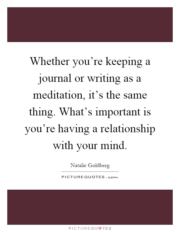 Whether you're keeping a journal or writing as a meditation, it's the same thing. What's important is you're having a relationship with your mind Picture Quote #1