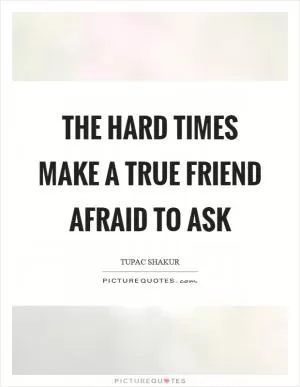 The hard times make a true friend afraid to ask Picture Quote #1