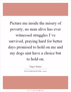 Picture me inside the misery of poverty, no man alive has ever witnessed struggles I’ve survived, praying hard for better days promised to hold on me and my dogs aint have a choice but to hold on Picture Quote #1