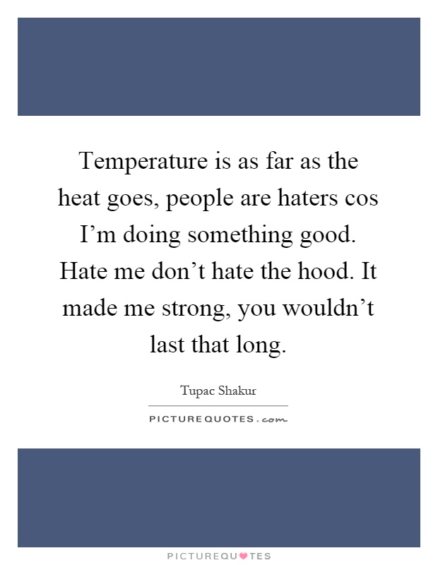 Temperature is as far as the heat goes, people are haters cos I'm doing something good. Hate me don't hate the hood. It made me strong, you wouldn't last that long Picture Quote #1