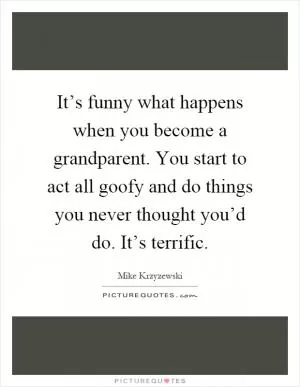 It’s funny what happens when you become a grandparent. You start to act all goofy and do things you never thought you’d do. It’s terrific Picture Quote #1