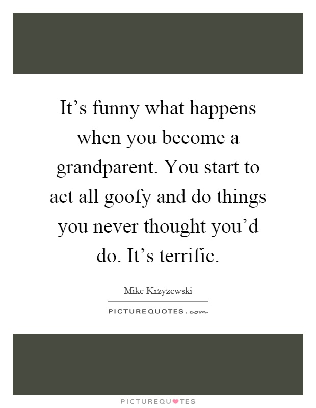 It's funny what happens when you become a grandparent. You start to act all goofy and do things you never thought you'd do. It's terrific Picture Quote #1