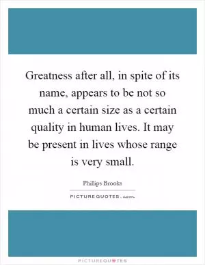 Greatness after all, in spite of its name, appears to be not so much a certain size as a certain quality in human lives. It may be present in lives whose range is very small Picture Quote #1