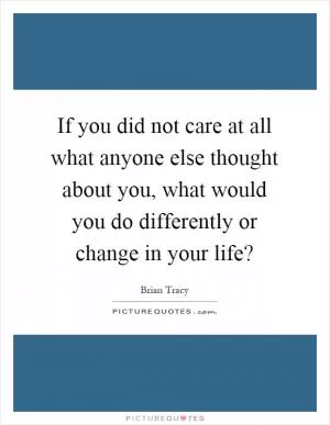 If you did not care at all what anyone else thought about you, what would you do differently or change in your life? Picture Quote #1