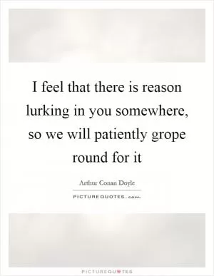 I feel that there is reason lurking in you somewhere, so we will patiently grope round for it Picture Quote #1