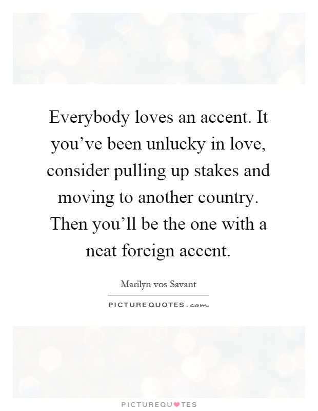 Everybody loves an accent. It you've been unlucky in love, consider pulling up stakes and moving to another country. Then you'll be the one with a neat foreign accent Picture Quote #1