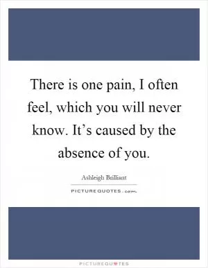 There is one pain, I often feel, which you will never know. It’s caused by the absence of you Picture Quote #1