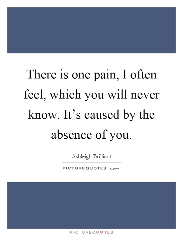 There is one pain, I often feel, which you will never know. It's caused by the absence of you Picture Quote #1