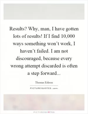 Results? Why, man, I have gotten lots of results! If I find 10,000 ways something won’t work, I haven’t failed. I am not discouraged, because every wrong attempt discarded is often a step forward Picture Quote #1