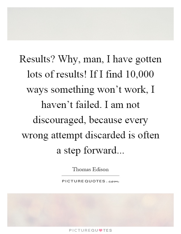 Results? Why, man, I have gotten lots of results! If I find 10,000 ways something won't work, I haven't failed. I am not discouraged, because every wrong attempt discarded is often a step forward Picture Quote #1