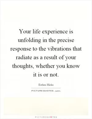 Your life experience is unfolding in the precise response to the vibrations that radiate as a result of your thoughts, whether you know it is or not Picture Quote #1