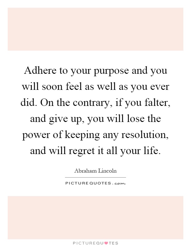 Adhere to your purpose and you will soon feel as well as you ever did. On the contrary, if you falter, and give up, you will lose the power of keeping any resolution, and will regret it all your life Picture Quote #1
