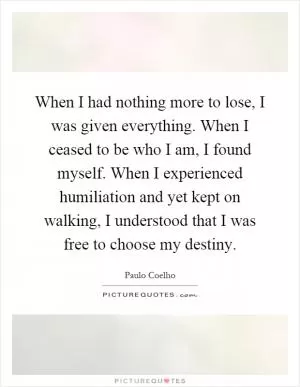 When I had nothing more to lose, I was given everything. When I ceased to be who I am, I found myself. When I experienced humiliation and yet kept on walking, I understood that I was free to choose my destiny Picture Quote #1