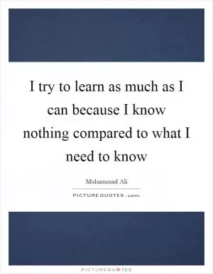 I try to learn as much as I can because I know nothing compared to what I need to know Picture Quote #1