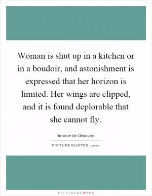 Woman is shut up in a kitchen or in a boudoir, and astonishment is expressed that her horizon is limited. Her wings are clipped, and it is found deplorable that she cannot fly Picture Quote #1