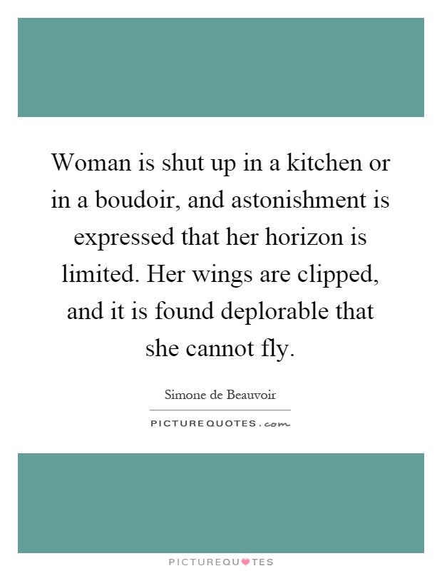 Woman is shut up in a kitchen or in a boudoir, and astonishment is expressed that her horizon is limited. Her wings are clipped, and it is found deplorable that she cannot fly Picture Quote #1