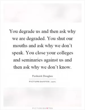 You degrade us and then ask why we are degraded. You shut our mouths and ask why we don’t speak. You close your colleges and seminaries against us and then ask why we don’t know Picture Quote #1