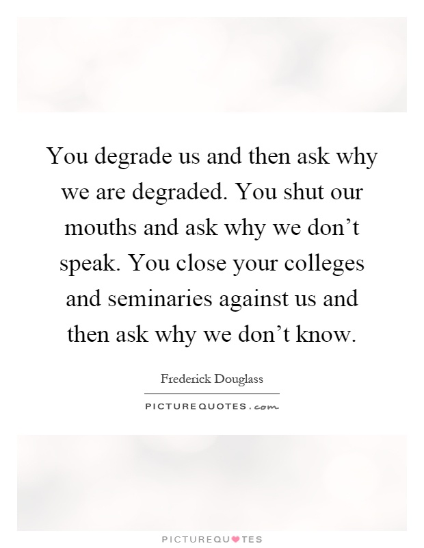 You degrade us and then ask why we are degraded. You shut our mouths and ask why we don't speak. You close your colleges and seminaries against us and then ask why we don't know Picture Quote #1