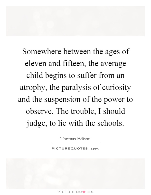 Somewhere between the ages of eleven and fifteen, the average child begins to suffer from an atrophy, the paralysis of curiosity and the suspension of the power to observe. The trouble, I should judge, to lie with the schools Picture Quote #1