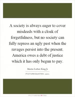 A society is always eager to cover misdeeds with a cloak of forgetfulness, but no society can fully repress an ugly past when the ravages persist into the present. America owes a debt of justice which it has only begun to pay Picture Quote #1
