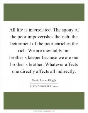 All life is interrelated. The agony of the poor impoverishes the rich; the betterment of the poor enriches the rich. We are inevitably our brother’s keeper because we are our brother’s brother. Whatever affects one directly affects all indirectly Picture Quote #1