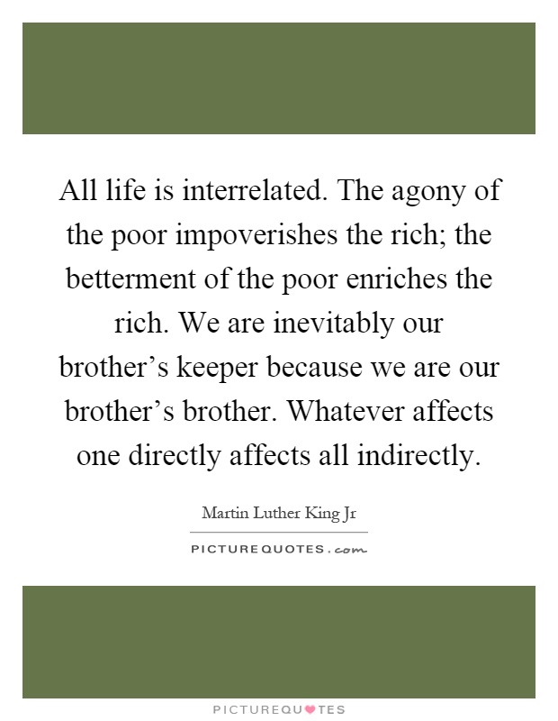 All life is interrelated. The agony of the poor impoverishes the rich; the betterment of the poor enriches the rich. We are inevitably our brother's keeper because we are our brother's brother. Whatever affects one directly affects all indirectly Picture Quote #1
